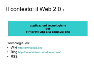 Il contesto: il Web 2.0  1 Tecnologie, es: Wiki  http:// it.wikipedia.org Blog  http:// bonariabiancu.wordpress.com / RSS applicazioni tecnologiche per l’interattività e la condivisione 