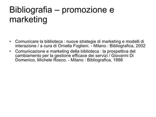 Bibliografia – promozione e marketing Comunicare la biblioteca : nuove strategie di marketing e modelli di interazione / a cura di Ornella Foglieni. - Milano : Bibliografica, 2002 Comunicazione e marketing della biblioteca : la prospettiva del cambiamento per la gestione efficace dei servizi / Giovanni Di Domenico, Michele Rosco. - Milano : Bibliografica, 1998 