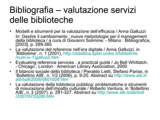 Bibliografia – valutazione servizi delle biblioteche Modelli e strumenti per la valutazione dell’efficacia / Anna Galluzzi In: Gestire il cambiamento : nuove metodologie per il management della biblioteca / a cura di Giovanni Solimine. - Milano : Bibliografica, [2003], p. 289-385 La valutazione del reference nell’era digitale / Anna Galluzzi, in ‘Bibliotime’, n. 1 (2001),  http:// didattica.spbo.unibo.it / bibliotime /num-iv-1/ galluzzi.htm Evaluating reference services : a practical guide / Jo Bell Whitlatch. - Chicago ; London : American Library Association, 2000 Il bilancio sociale della biblioteca / Pieraldo Lietti, Stefano Parise, in ‘Bollettino AIB’, n. 1/2 (2006), p. 9-20. Abstract su  http://www.aib.it/ aib / boll /2006/0601009.htm La valutazione della biblioteca pubblica: problematiche e strumenti di misurazione dell’impatto culturale / Roberto Ventura, in ‘Bollettino AIB’, n. 3 (2007), p. 291-327. Abstract su  http://www.aib.it/ aib / boll /2007/0703289.htm 