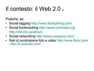 Il contesto: il Web 2.0  2 Pratiche, es: Social tagging  http://www.librarything.com/ Social bookmarking  http://www.connotea.org http:// del.icio.us / about / Social networking  http://www.myspace.com/ Reti di condivisione foto e video  http://www.flickr.com/   http:// it.youtube.com / 