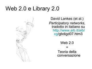 Web 2.0 e Library 2.0 David Lankes (et al.) Participatory networks , tradotto in italiano su  http://www.aib.it/ aib / cg /gbdigd07.htm3   Web 2.0 + Teoria della conversazione 