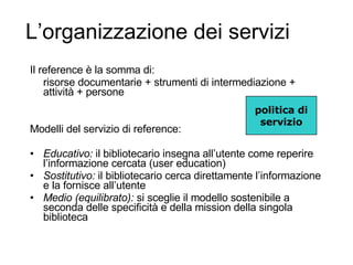 L’organizzazione dei servizi Il reference è la somma di: risorse documentarie + strumenti di intermediazione + attività + persone Modelli del servizio di reference: Educativo:  il bibliotecario insegna all’utente come reperire l’informazione cercata (user education) Sostitutivo:  il bibliotecario cerca direttamente l’informazione e la fornisce all’utente  Medio (equilibrato):  si sceglie il modello sostenibile a seconda delle specificità e della mission della singola biblioteca politica di servizio 