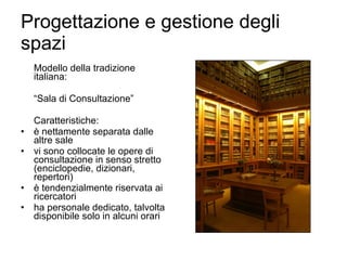 Progettazione e gestione degli spazi Modello della tradizione italiana: “ Sala di Consultazione” Caratteristiche: è nettamente separata dalle altre sale vi sono collocate le opere di consultazione in senso stretto (enciclopedie, dizionari, repertori) è tendenzialmente riservata ai ricercatori ha personale dedicato, talvolta disponibile solo in alcuni orari 