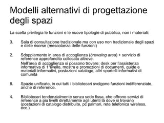 Modelli alternativi di progettazione degli spazi La scelta privilegia le funzioni e le nuove tipologie di pubblico, non i materiali: Sala di consultazione tradizionale ma con uso non tradizionale degli spazi e delle risorse (mescolanza delle funzioni) 2. Sdoppiamento in area di accoglienza ( browsing area ) + servizio di reference approfondito collocato altrove. Nell’area di accoglienza si possono trovare: desk per l’assistenza informativa di 1°livello, mostre e promozioni di documenti, guide e materiali informativi, postazioni catalogo, altri sportelli informativi di comunità Spazio unificato, in cui tutti i bibliotecari svolgono funzioni indifferenziate, anche di reference. 4. Bibliotecari tendenzialmente senza sede fissa, che offrono servizi di reference a più livelli direttamente agli utenti là dove si trovano (postazioni di catalogo distribuite, pc palmari, rete telefonica wireless, ecc.) 