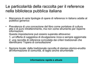 Le particolarità della raccolta per il reference nella biblioteca pubblica italiana Mancanza di varie tipologie di opere di reference in italiano adatte al pubblico generico Prevalenza di una concezione del libro come portatore di cultura alta o di puro intrattenimento, ma non come strumento per reperire informazioni. Questa impostazione può essere superata attraverso: 1. un’offerta di saggistica di divulgazione ricca e sempre aggiornata 2. una raccolta di reference svincolata dai criteri tradizionali che identificano “l’opera di consultazione” Sezione locale: dalla tradizionale raccolta di stampo storico-erudito all’informazione di comunità, di taglio anche strumentale informazione  rapida  e  attuale 