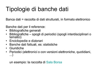 Tipologie di banche dati Banca dati = raccolta di dati strutturati, in formato elettronico Banche dati per il reference: Bibliografiche generali Bibliografiche – spogli di periodici (spogli interdisciplinari o tematici) Enciclopedie e dizionari Banche dati fattuali, es: statistiche Giuridiche Periodici (elettronici o con versioni elettroniche, quotidiani, ...) un esempio: la raccolta di  Sala Borsa 