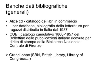 Banche dati bibliografiche (generali) Alice cd - catalogo dei libri in commercio Liber database, bibliografia della letteratura per ragazzi distribuita in Italia dal 1987 CUBI, catalogo cumulativo 1866-1957 del Bollettino delle pubblicazioni italiane ricevute per diritto di stampa dalla Biblioteca Nazionale Centrale di Firenze > Grandi opac (SBN, British Library, Library of Congress…) 
