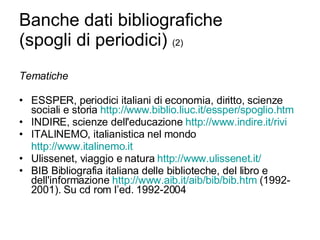 Banche dati bibliografiche (spogli di periodici)  (2) Tematiche ESSPER, periodici italiani di economia, diritto, scienze sociali e storia  http://www.biblio.liuc.it/ essper / spoglio.htm   INDIRE, scienze dell'educazione  http://www.indire.it/rivi   ITALINEMO, italianistica nel mondo http://www.italinemo.it   Ulissenet, viaggio e natura  http://www.ulissenet.it/  BIB Bibliografia italiana delle biblioteche, del libro e dell'informazione  http://www.aib.it/ aib / bib / bib.htm  (1992-2001). Su cd rom l’ed. 1992-2004 