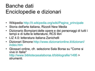 Banche dati Enciclopedie e dizionari Wikipedia  http:// it.wikipedia.org / wiki / Pagina_principale Storia dell'arte italiana, Rizzoli New Media Dizionario Bompiani delle opere e dei personaggi di tutti i tempi e di tutte le letterature, RCS libri LIZ 4.0: letteratura italiana Zanichelli Dizionari Simone  http://www.dizionarionline.it/dizionari/ index.htm Glossari online, cfr. selezione Sala Borsa su "Come si vive in Italia"  http://www.bibliotecasalaborsa.it/bibliografie/1495  > strumenti.  
