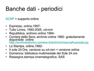 Banche dati - periodici ACNP  > supporto online Espresso, online,1997- Tutto Limes, 1993-2005, cd-rom Repubblica, archivio online 1984- Corriere della Sera, archivio online 1992- gratuitamente disponibile  online  http://archiviostorico.corriere.it/archivio/ricercaAvanzata.jsp La Stampa, online,1992- Il sole 24 Ore, versione su cd-rom + versione online Domenica: biblioteca multimediale del Sole 24 ore Rassegna stampa cinematografica, SAS 