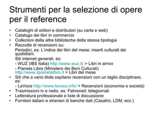 Strumenti per la selezione di opere per il reference Cataloghi di editori e distributori (su carta e web) Catalogo dei libri in commercio Collezioni della altre biblioteche della stessa tipologia Raccolte di recensioni su: Periodici, es: L’indice dei libri del mese; inserti culturali dei quotidiani. Siti internet generali, es: - WUZ (IBS Italia)  http://www.wuz.it/  > Libri in arrivo - Pianeta Libro (Ministero dei Beni Culturali)  http://www.ilpianetalibro.it  > Libri del mese Siti che a vario titolo ospitano recensioni con un taglio disciplinare, es: - LaVoce  http://www.lavoce.info/  > Recensioni (economia e società) Trasmissioni tv e radio, es: Fahreneit; telegiornali Letteratura professionale e liste di discussione  Fornitori italiani e stranieri di banche dati (Casalini, LDM, ecc.) 