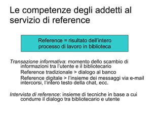 Le competenze degli addetti al servizio di reference Transazione informativa : momento dello scambio di informazioni tra l’utente e il bibliotecario Reference tradizionale > dialogo al banco Reference digitale > l’insieme dei messaggi via e-mail intercorsi, l’intero testo della chat, ecc. Intervista di reference : insieme di tecniche in base a cui condurre il dialogo tra bibliotecario e utente Reference = risultato dell’intero processo di lavoro in biblioteca 