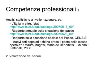Competenze professionali  2 Analisi statistiche a livello nazionale, es: - L’Italia in cifre, Istat  http://www.istat.it/dati/catalogo/20070517_00/ - Rapporto annuale sulla situazione del paese  http://www.istat.it/dati/catalogo/20070523_00/ - Rapporto sulla situazione sociale del Paese, CENSIS - I nuovi ceti popolari : chi ha preso il posto della classe operaia? / Mauro Magatti, Mario de Benedittis. - Milano : Feltrinelli, 2006  2. Valutazione dei servizi 
