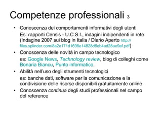 Competenze professionali  3 Conoscenza dei comportamenti informativi degli utenti Es: rapporti Censis - U.C.S.I., indagini indipendenti in rete (Indagine 2007 sui blog in Italia / Diario Aperto  http:// files.splinder.com /8a2e171d1698e14828d6eb4ad28ae9af .pdf ) Conoscenza delle novità in campo tecnologico es:  Google  News ,  Technology   review , blog di colleghi come  Bonaria  Biancu ,  Punto informatico . Abilità nell’uso degli strumenti tecnologici es: banche dati, software per la comunicazione e la condivisione delle risorse disponibili gratuitamente online Conoscenza  continua  degli studi professionali nel campo del reference 