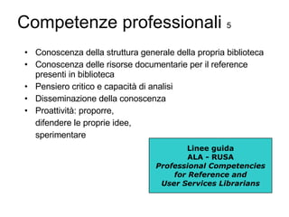 Competenze professionali  5 Conoscenza della struttura generale della propria biblioteca Conoscenza delle risorse documentarie per il reference presenti in biblioteca Pensiero critico e capacità di analisi Disseminazione della conoscenza Proattività: proporre, difendere le proprie idee, sperimentare Linee guida ALA - RUSA Professional Competencies for Reference and User Services Librarians 