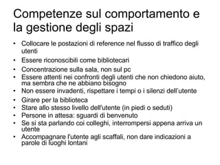 Competenze sul comportamento e la gestione degli spazi Collocare le postazioni di reference nel flusso di traffico degli utenti Essere riconoscibili come bibliotecari Concentrazione sulla sala, non sul pc Essere attenti nei confronti degli utenti che non chiedono aiuto, ma sembra che ne abbiano bisogno Non essere invadenti, rispettare i tempi o i silenzi dell’utente Girare per la biblioteca Stare allo stesso livello dell'utente (in piedi o seduti) Persone in attesa: sguardi di benvenuto Se si sta parlando coi colleghi, interrompersi appena arriva un utente Accompagnare l'utente agli scaffali, non dare indicazioni a parole di luoghi lontani 