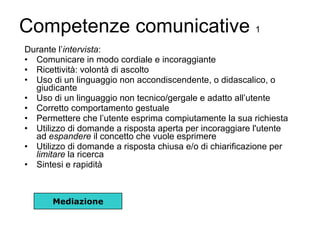 Competenze comunicative  1 Durante l’ intervista : Comunicare in modo cordiale e incoraggiante Ricettività: volontà di ascolto Uso di un linguaggio non accondiscendente, o didascalico, o giudicante Uso di un linguaggio non tecnico/gergale e adatto all’utente  Corretto comportamento gestuale Permettere che l’utente esprima compiutamente la sua richiesta  Utilizzo di domande a risposta aperta per incoraggiare l'utente ad  espandere  il concetto che vuole esprimere Utilizzo di domande a risposta chiusa e/o di chiarificazione per  limitare  la ricerca Sintesi e rapidità Mediazione 