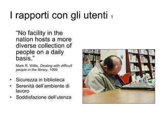 I rapporti con gli utenti  1 “ No facility in the nation hosts a more diverse collection of people on a daily basis.” Mark R. Willis,  Dealing with difficult people in the library , 1999 Sicurezza in biblioteca Serenità dell’ambiente di lavoro Soddisfazione dell’utenza 