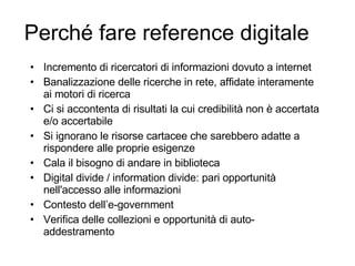 Perché fare reference digitale Incremento di ricercatori di informazioni dovuto a internet Banalizzazione delle ricerche in rete, affidate interamente ai motori di ricerca Ci si accontenta di risultati la cui credibilità non è accertata e/o accertabile Si ignorano le risorse cartacee che sarebbero adatte a rispondere alle proprie esigenze Cala il bisogno di andare in biblioteca Digital divide / information divide: pari opportunità nell'accesso alle informazioni Contesto dell’e-government Verifica delle collezioni e opportunità di auto-addestramento 