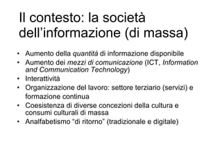 Il contesto: la società dell’informazione (di massa) Aumento della  quantità  di informazione disponibile Aumento dei  mezzi di comunicazione  (ICT,  Information and Communication Technology ) Interattività Organizzazione del lavoro: settore terziario (servizi) e  formazione continua Coesistenza di diverse concezioni della cultura e consumi culturali di massa Analfabetismo “di ritorno” (tradizionale e digitale) 