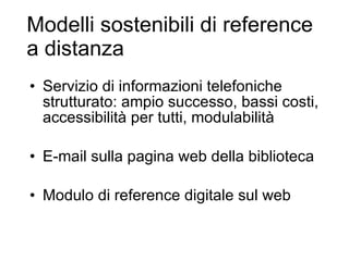 Modelli sostenibili di reference a distanza Servizio di informazioni telefoniche strutturato: ampio successo, bassi costi, accessibilità per tutti, modulabilità E-mail sulla pagina web della biblioteca Modulo di reference digitale sul web 