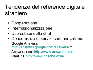 Tendenze del reference digitale straniero Cooperazione Internazionalizzazione Uso esteso della chat Concorrenza di servizi commerciali,  es: Google Answers  http://answers.google.com/answers/   † Answers.com  http://www.answers.com/ ChaCha  http://www.chacha.com/ 