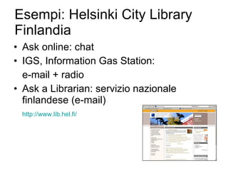 Esempi: Helsinki City Library Finlandia Ask online: chat  IGS, Information Gas Station: e-mail + radio Ask a Librarian: servizio nazionale finlandese (e-mail) http://www.lib.hel.fi/ 