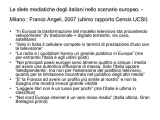 Le diete mediatiche degli italiani nello scenario europeo. - Milano : Franco Angeli, 2007 (ultimo rapporto Censis UCSI)   “ In Europa la trasformazione del modello televisivo sta procedendo velocemente” (tv tradizionale + digitale terrestre, via cavo, satellitare) “ Solo in Italia il cellulare compete in termini di prestazione d'uso con la televisione” “ La radio e i quotidiani hanno un grande pubblico in Europa” (ma per entrambi l'Italia è agli ultimi posti) “ Nei principali paesi europei sono almeno quattro o cinque i media ad avere una autentica diffusione di massa. Solo l'Italia appare 'teledipendente', ma non per l'estensione del pubblico televisivo, quanto per la limitazione riscontrata nel pubblico degli altri media” “ E' la Francia ad avere un profilo più simile al nostro” e non la Spagna che mostra invece grande vitalità “ Leggere libri non è un lusso per pochi” (ma l’Italia è ultima in classifica) “ Nel nord Europa internet è un vero mass media” (Italia ultima, Gran Bretagna prima) 