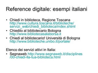 Reference digitale: esempi italiani Chiedi in biblioteca, Regione Toscana  http://www.cultura.toscana.it/biblioteche/ servizi_web / chiedi_biblioteca / index.shtml Chiedilo al bibliotecario Bologna  http://www.bibliotecasalaborsa.it   Chiedi al bibliotecario! Università di Bologna  http://www.biblioteche.unibo.it/portale/ Elenco dei servizi attivi in Italia: Segnaweb  http://www.segnaweb.it/ disciplines /00-chiedi-lla-tua-biblioteca .html 