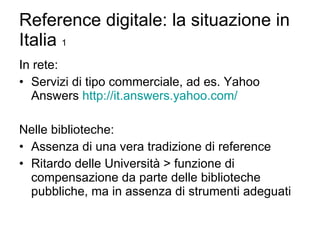 Reference digitale: la situazione in Italia  1 In rete: Servizi di tipo commerciale, ad es. Yahoo Answers  http://it.answers.yahoo.com/ Nelle biblioteche: Assenza di una vera tradizione di reference Ritardo delle Università > funzione di compensazione da parte delle biblioteche pubbliche, ma in assenza di strumenti adeguati 