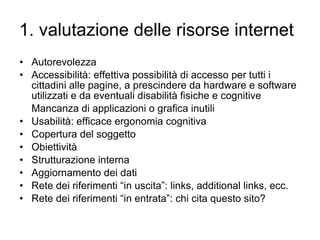 1. valutazione delle risorse internet Autorevolezza Accessibilità: effettiva possibilità di accesso per tutti i cittadini alle pagine, a prescindere da hardware e software utilizzati e da eventuali disabilità fisiche e cognitive Mancanza di applicazioni o grafica inutili Usabilità: efficace ergonomia cognitiva Copertura del soggetto Obiettività Strutturazione interna Aggiornamento dei dati Rete dei riferimenti “in uscita”: links, additional links, ecc.  Rete dei riferimenti “in entrata”: chi cita questo sito?  