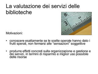 La valutazione dei servizi delle biblioteche Motivazioni: conoscere esattamente se le scelte operate hanno dato i frutti sperati, non fermarsi alle “sensazioni” soggettive produrre effetti concreti sulla organizzazione e gestione e dei servizi, in termini di risparmio e miglior uso possibile delle risorse 