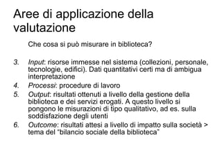 Aree di applicazione della valutazione Che cosa si può misurare in biblioteca? Input : risorse immesse nel sistema (collezioni, personale, tecnologie, edifici). Dati quantitativi certi ma di ambigua interpretazione Processi : procedure di lavoro  Output : risultati ottenuti a livello della gestione della biblioteca e dei servizi erogati. A questo livello si pongono le misurazioni di tipo qualitativo, ad es. sulla soddisfazione degli utenti Outcome : risultati attesi a livello di impatto sulla società > tema del “bilancio sociale della biblioteca” 
