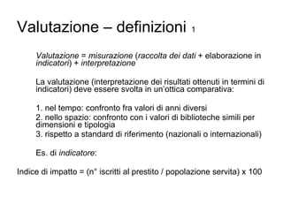 Valutazione – definizioni   1 Valutazione  =  misurazione  ( raccolta dei dati  + elaborazione in  indicatori ) +  interpretazione La valutazione (interpretazione dei risultati ottenuti in termini di indicatori) deve essere svolta in un’ottica comparativa: 1. nel tempo: confronto fra valori di anni diversi 2. nello spazio: confronto con i valori di biblioteche simili per dimensioni e tipologia 3. rispetto a standard di riferimento (nazionali o internazionali) Es. di  indicatore : Indice di impatto = (n° iscritti al prestito / popolazione servita) x 100 