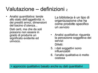 Valutazione – definizioni  2 Analisi  quantitativa : tende allo stato dell’oggettività: n. dei prestiti annui, dimensioni del bacino d’utenza... Dati certi, ma che da soli possono non essere in grado di produrre un significato evidente ed univoco. La biblioteca è un tipo di organizzazione che ha come prodotto specifico un  servizio   Analisi  qualitativa : riguarda la percezione soggettiva dei servizi  Difetti: i dati soggettivi sono  influenzabili l’analisi qualitativa è molto costosa > approccio qualitativo basato  anche  su dati quantitativi 
