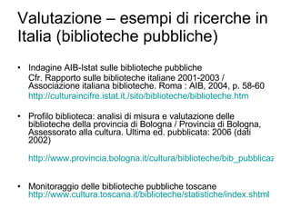 Valutazione – esempi di ricerche in Italia (biblioteche pubbliche) Indagine AIB-Istat sulle biblioteche pubbliche Cfr. Rapporto sulle biblioteche italiane 2001-2003 / Associazione italiana biblioteche. Roma : AIB, 2004, p. 58-60 http://culturaincifre.istat.it./sito/biblioteche/biblioteche.htm Profilo biblioteca: analisi di misura e valutazione delle biblioteche della provincia di Bologna / Provincia di Bologna, Assessorato alla cultura. Ultima ed. pubblicata: 2006 (dati 2002) http://www.provincia.bologna.it/cultura/biblioteche/bib_pubblicazioni.htm   Monitoraggio delle biblioteche pubbliche toscane  http://www.cultura.toscana.it/biblioteche/statistiche/ index.shtml 