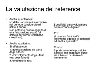 La valutazione del reference Analisi quantitativa: N° delle transazioni informative nel periodo considerato (di solito 1 anno). Non potendo essere oggetto di una misurazione esatta, si calcola per stima (settimane campione).  Analisi qualitativa: Si effettua con 1. autovalutazione da parte degli addetti 2. coinvolgimento degli utenti (es: questionari) 3. unobtrusive test Specificità della valutazione del reference digitale: Pro:  si basa su  testi scritti , facilmente oggetto di conteggi ed analisi qualitative Contro: è praticamente impossibile definire con esattezza quale sia il  bacino di utenza  di riferimento 
