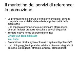 Il marketing dei servizi di reference: la promozione  La promozione dei servizi è ormai irrinunciabile, pena la completa non visibilità delle offerte e potenzialità delle biblioteche Una mancata promozione può vanificare sforzi anche onerosi fatti per proporre raccolte e servizi di qualità Tentare nuove forme di promozione! Es: Virtual  tour della biblioteca You  Tube   Promozione diretta agli utenti  reali  o agli utenti  potenziali ? Uso di linguaggi e di pratiche adatte a diverse categorie di persone, es: ragazzi, stranieri, anziani, professionisti 