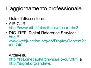 L’aggiornamento professionale  1 Liste di discussione: AIB-CUR  http://www.aib.it/aib/aibcur/aibcur.htm3 DIG_REF, Digital Reference Services  http:// www.webjunction.org/do/DisplayContent?id =11740 Archivi su  http://list.cineca.it/archives/aib-cur.html  e  http:// digref.org / archive / 