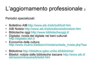 L’aggiornamento professionale  2 Periodici specializzati: Bollettino AIB  http://www.aib.it/ aib / boll / boll.htm   AIB Notizie  http://www.aib.it/ aib /editoria/ aibnotizie.htm Biblioteche oggi  http://www.bibliotecheoggi.it/   Digitalia: rivista del digitale nei beni culturali  http://digitalia.sbn.it   Economia della cultura  http://www.mulino.it/edizioni/riviste/scheda_rivista.php?issn=1122-7885   Bibliotime  http:// didattica.spbo.unibo.it / bibliotime / Bibelot: notizie dalle biblioteche toscane  http://www.aib.it/ aib /sezioni/toscana/ bibelot.htm   