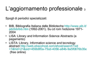 L’aggiornamento professionale  3 Spogli di periodici specializzati: BIB, Bibliografia Italiana delle Biblioteche  http://www.aib.it/ aib / bib / bib.htm  (1992-2001). Su cd rom l’edizione 1971-2004 LISA: Library and Information Science Abstracts (a pagamento) LISTA: Library, Information science and tecnology abstract  http:// web.ebscohost.com/ehost/search?vid =1&hid=21&sid=459b6f0a-75cd-4056-a84b-9a5f0876b35e%40sessionmgr7  (free online) 