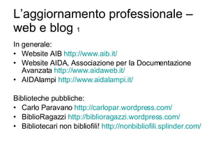 L’aggiornamento professionale – web e blog  1 In generale: Website AIB  http:// www.aib.it / Website AIDA, Associazione per la Documentazione Avanzata  http://www.aidaweb.it/ AIDAlampi  http://www.aidalampi.it/ Biblioteche pubbliche: Carlo Paravano  http:// carlopar.wordpress.com / BiblioRagazzi  http:// biblioragazzi.wordpress.com / Bibliotecari non bibliofili!  http:// nonbibliofili.splinder.com / 
