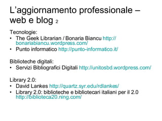 L’aggiornamento professionale – web e blog  2 Tecnologie: The Geek Librarian / Bonaria Biancu  http:// bonariabiancu.wordpress.com / Punto informatico  http://punto-informatico.it/ Biblioteche digitali: Servizi Bibliografici Digitali  http://unitosbd.wordpress.com/ Library 2.0: David Lankes  http:// quartz.syr.edu/rdlankes / Library 2.0: biblioteche e bibliotecari italiani per il 2.0  http://biblioteca20.ning.com/ 