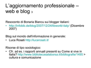 L’aggiornamento professionale – web e blog  3 Resoconto di Bonaria Biancu sui blogger italiani: http:// infobib.de / blog /2007/12/24/ libworld-italy /  (Dicembre 2007) Blog sul mondo dell’informazione in generale: Luca Rosati  http://lucarosati.it/ Risorse di tipo sociologico: Cfr. ad es. i rapporti annuali presenti su Come si vive in Italia?  http://www.bibliotecasalaborsa.it/bibliografie/1495  > cultura e comunicazione 