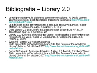 Bibliografia – Library 2.0 Le reti partecipative, la biblioteca come conversazione / R. David Lankes, Joanne Silverstein, Scott Nicholson, traduzione italiana su  http://www.aib.it/ aib / cg /gbdigd07.htm3   La biblioteca come conversazione: a colloquio con David Lankes / Fabio Metitieri, in ‘Biblioteche oggi’, n. 5 (2007), p. 15-21 Dalla Library 2.0 alla Library 3.0, passando per Second Life / F. M., in ‘Biblioteche oggi’, n. 5 (2007), p. 22 Library 2.0, ovvero la centralità dell'utente: le biblioteche si confrontano con l’evoluzione del Web / Fabio Di Giammarco, in ‘Biblioteche oggi’, n. 5 (2007), p. 23-25 Web 2.0 - Library 2.0 / Bonaria Biancu Slide presentate ad "Academic Library 2.0? The Future of the Academic Library“,  Milano, 3-4 ottobre 2007  http://www.burioni.it/seminario_stelline07/ materiali.htm   Social Software in Academic Libraries: A Web 2.0 Toolkit / Elizabeth Winter  Slide presentate ad "Academic Library 2.0? The Future of the Academic Library“,  Milano, 3-4 ottobre 2007  http://www.burioni.it/seminario_stelline07/ materiali.htm   