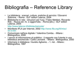 Bibliografia – Reference Library La biblioteca : scenari, culture, pratiche di servizio / Giovanni Solimine. - Roma : GLF editori Laterza, 2004 Biblioteche in rete : istruzioni per l'uso / Fabio Metitieri, Riccardo Ridi. - Nuova ed. riv. e aggiornata. - Roma [etc.] : GLF editori Laterza, 2005  http://www.laterza.it/ bibliotecheinrete /   Manifesto IFLA per Internet, 2002  http://www.ifla.org/III/ misc / im-it.htm Comunicare nell'era digitale / Valentina Comba. - Milano : Bibliografica, 2000 I servizi di informazione al pubblico : il rapporto con l'utente in una biblioteca amichevole / Carla Leonardi. - Milano : Bibliografica, 2000 Informare in biblioteca / Aurelio Aghemo. - 1. rist. - Milano : Bibliografica, 1997  