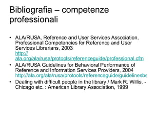 Bibliografia – competenze professionali ALA/RUSA, Reference and User Services Association, Professional Competencies for Reference and User Services Librarians, 2003 http:// ala.org/ala/rusa/protools/referenceguide/professional.cfm ALA/RUSA Guidelines for Behavioral Performance of Reference and Information Services Providers, 2004 http://ala.org/ala/rusa/protools/referenceguide/guidelinesbehavioral.cfm Dealing with difficult people in the library / Mark R. Willis. - Chicago etc. : American Library Association, 1999 