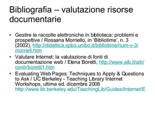 Bibliografia – valutazione risorse documentarie Gestire le raccolte elettroniche in biblioteca: problemi e prospettive / Rossana Morriello, in ‘Bibliotime’, n. 3 (2002),  http:// didattica.spbo.unibo.it / bibliotime /num-v-3/ morriell.htm Valutare Internet: la valutazione di fonti di documentazione web / Elena Boretti,  http://www.aib.it/ aib / contr /boretti1.htm Evaluating Web Pages: Techniques to Apply & Questions to Ask / UC Berkeley - Teaching Library Internet Workshops, ultima ed. dicembre 2006 http://www.lib.berkeley.edu/TeachingLib/Guides/Internet/Evaluate.html 