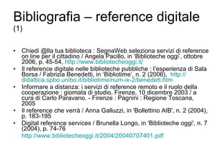 Bibliografia – reference digitale  (1) Chiedi @lla tua biblioteca : SegnaWeb seleziona servizi di reference on line per il cittadino / Angela Pacillo, in ‘Biblioteche oggi’, ottobre 2006, p. 45-54,  http://www.bibliotecheoggi.it/ Il reference digitale nelle biblioteche pubbliche : l’esperienza di Sala Borsa / Fabrizia Benedetti, in ‘Bibliotime’, n. 2 (2006),  http:// didattica.spbo.unibo.it / bibliotime /num-ix-2/ benedett.htm Informare a distanza: i servizi di reference remoto e il ruolo della cooperazione : giornata di studio, Firenze, 10 dicembre 2003 / a cura di Carlo Paravano. - Firenze : Pagnini : Regione Toscana, 2005 Il reference che verrà / Anna Galluzzi, in 'Bollettino AIB', n. 2 (2004), p. 183-195 Digital reference services / Brunella Longo, in 'Biblioteche oggi', n. 7 (2004), p. 74-76 http://www.bibliotecheoggi.it/2004/20040707401.pdf 