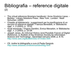 Bibliografia – reference digitale  (2) The virtual reference librarians handbook / Anne Grodzins Lipow. - Berkley : Library Solutions Press ; New York ; London : Neal-Schuman, c2003 Chiedilo al bibliotecario : suggerimenti per la pianificazione di un servizio di reference digitale / Fabrizia Benedetti, in 'Biblioteche oggi', n. 2 (2003), p. 15-22 Quali domande / Virginia Gentilini, Enrica Menarbin,   in 'Biblioteche oggi', n. 2 (2003), p. 23-26 Joseph Janes,  An Informal History (and Possibile Future) of Digital Reference , in ‘Bulletin of the American Society for Information Science and Technology’, December/January 2008, p. 8-10,  http://www.asis.org/Bulletin/Dec-07/index.html Cfr. inoltre la bibliografia a cura di Paola Gargiulo  http://www.aidaweb.it/reference/ bibrefdig.html 